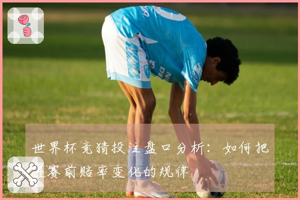 世界杯竞猜投注盘口分析：如何把握赛前赔率变化的规律