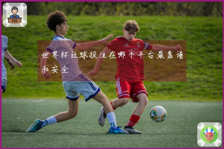 世界杯让球投注在哪个平台最靠谱和安全