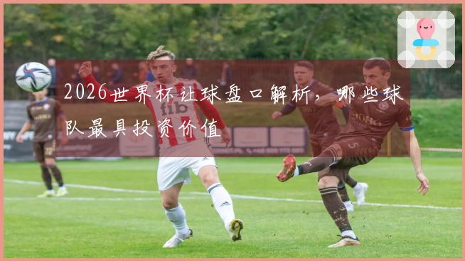 2026世界杯让球盘口解析，哪些球队最具投资价值